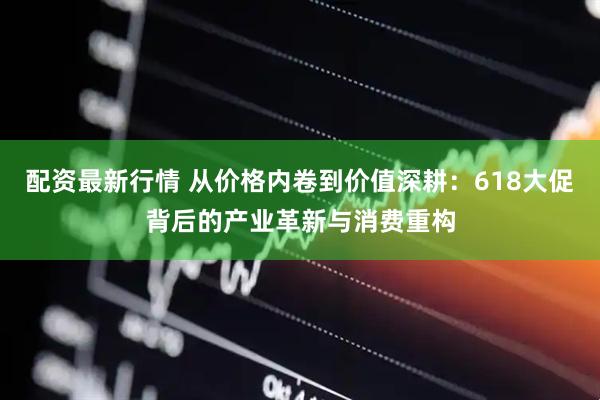 配资最新行情 从价格内卷到价值深耕：618大促背后的产业革新与消费重构