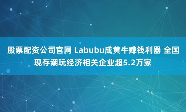 股票配资公司官网 Labubu成黄牛赚钱利器 全国现存潮玩经济相关企业超5.2万家