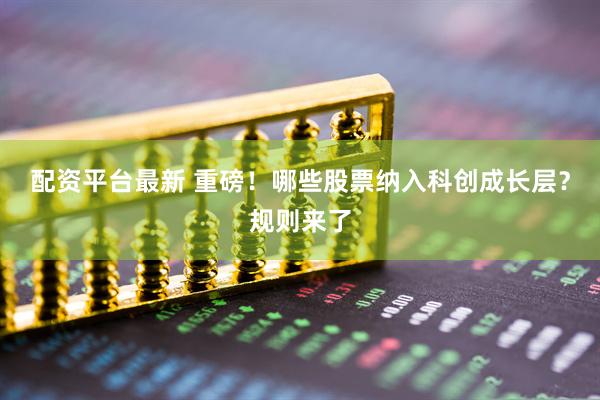 配资平台最新 重磅！哪些股票纳入科创成长层？规则来了