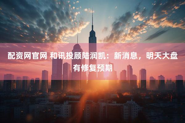 配资网官网 和讯投顾陆润凯：新消息，明天大盘有修复预期