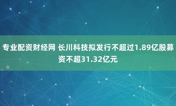 专业配资财经网 长川科技拟发行不超过1.89亿股募资不超31.32亿元
