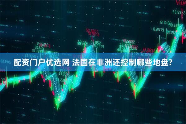 配资门户优选网 法国在非洲还控制哪些地盘?