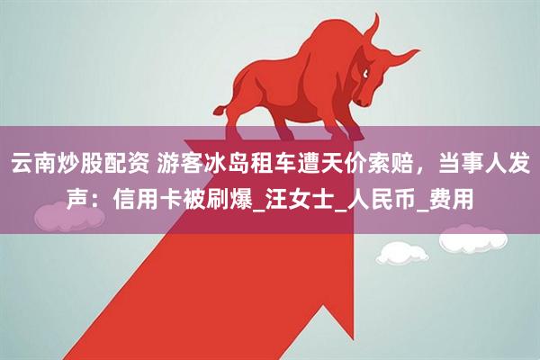 云南炒股配资 游客冰岛租车遭天价索赔，当事人发声：信用卡被刷爆_汪女士_人民币_费用