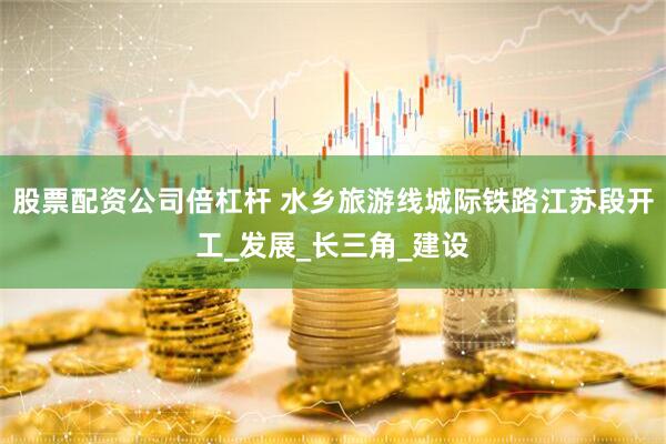 股票配资公司倍杠杆 水乡旅游线城际铁路江苏段开工_发展_长三角_建设