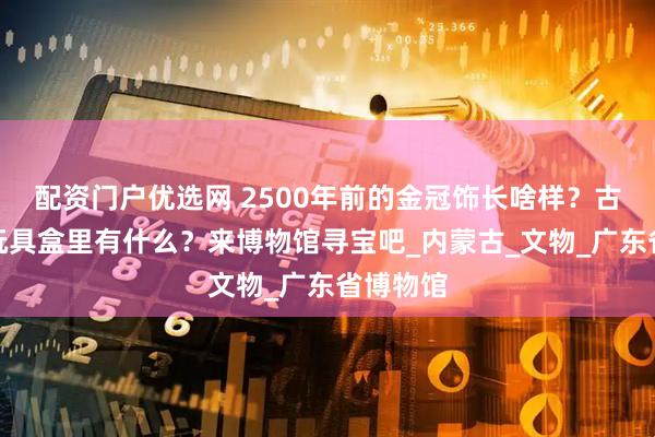 配资门户优选网 2500年前的金冠饰长啥样？古代小孩玩具盒里有什么？来博物馆寻宝吧_内蒙古_文物_广东省博物馆