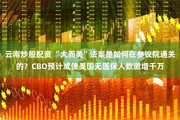 云南炒股配资 “大而美”法案是如何在参议院通关的？CBO预计或使美国无医保人数激增千万