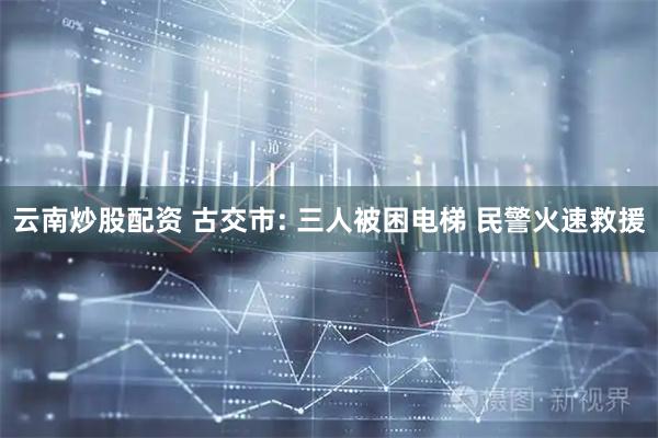 云南炒股配资 古交市: 三人被困电梯 民警火速救援