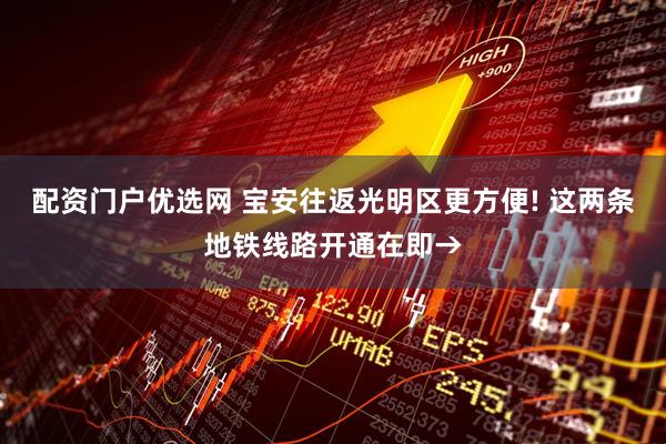 配资门户优选网 宝安往返光明区更方便! 这两条地铁线路开通在即→