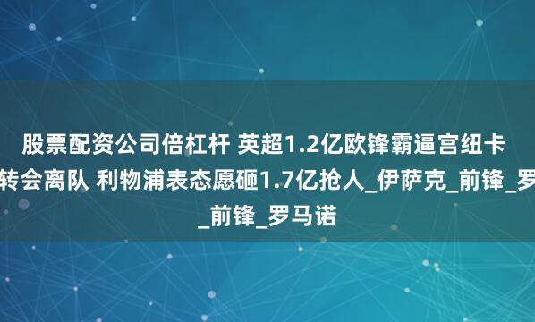 股票配资公司倍杠杆 英超1.2亿欧锋霸逼宫纽卡 要求转会离队 利物浦表态愿砸1.7亿抢人_伊萨克_前锋_罗马诺