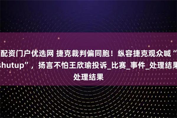 配资门户优选网 捷克裁判偏同胞！纵容捷克观众喊“shutup”，扬言不怕王欣瑜投诉_比赛_事件_处理结果