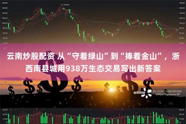 云南炒股配资 从“守着绿山”到“捧着金山”，浙西南县城用938万生态交易写出新答案