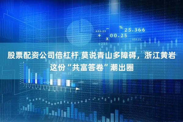 股票配资公司倍杠杆 莫说青山多障碍，浙江黄岩这份“共富答卷”潮出圈