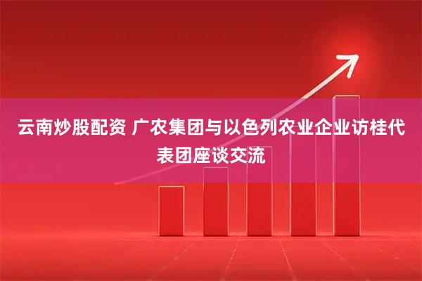 云南炒股配资 广农集团与以色列农业企业访桂代表团座谈交流