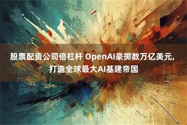 股票配资公司倍杠杆 OpenAI豪掷数万亿美元, 打造全球最大AI基建帝国