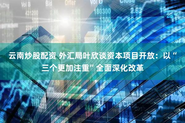 云南炒股配资 外汇局叶欣谈资本项目开放：以“三个更加注重”全面深化改革