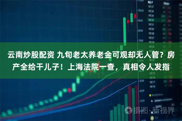 云南炒股配资 九旬老太养老金可观却无人管？房产全给干儿子！上海法院一查，真相令人发指