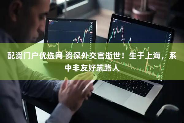 配资门户优选网 资深外交官逝世！生于上海，系中非友好筑路人