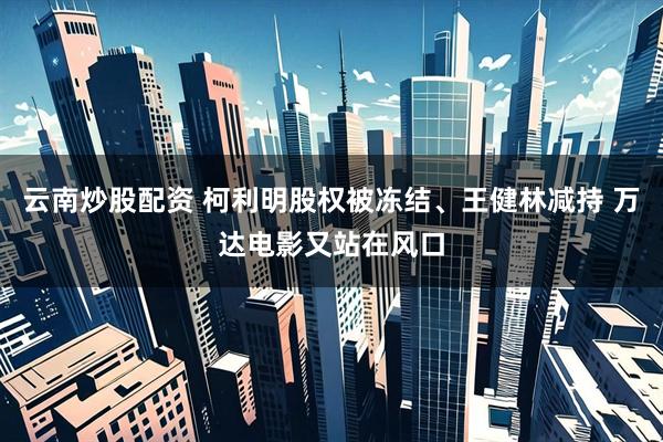 云南炒股配资 柯利明股权被冻结、王健林减持 万达电影又站在风口