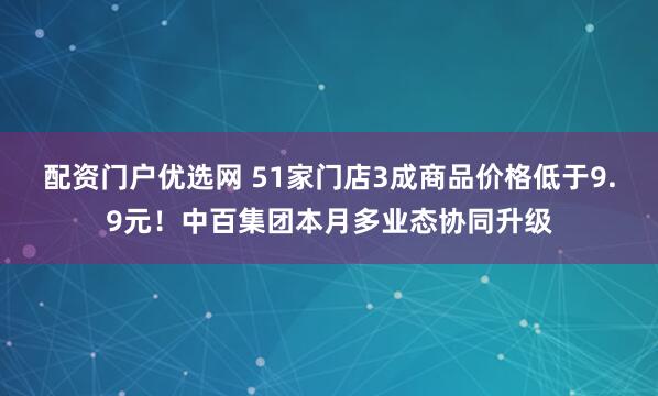 配资门户优选网 51家门店3成商品价格低于9.9元！中百集团本月多业态协同升级