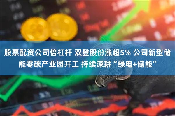 股票配资公司倍杠杆 双登股份涨超5% 公司新型储能零碳产业园开工 持续深耕“绿电+储能”