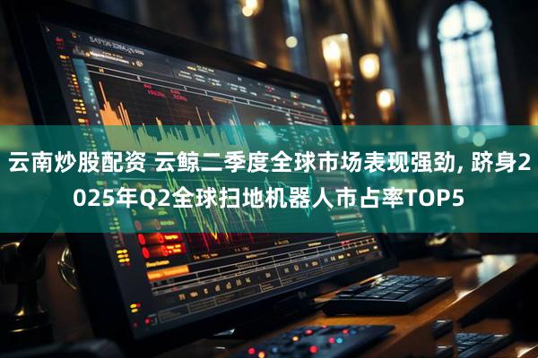 云南炒股配资 云鲸二季度全球市场表现强劲, 跻身2025年Q2全球扫地机器人市占率TOP5