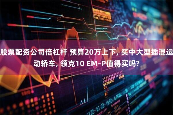 股票配资公司倍杠杆 预算20万上下, 买中大型插混运动轿车, 领克10 EM-P值得买吗?