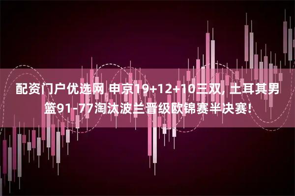 配资门户优选网 申京19+12+10三双, 土耳其男篮91-77淘汰波兰晋级欧锦赛半决赛!
