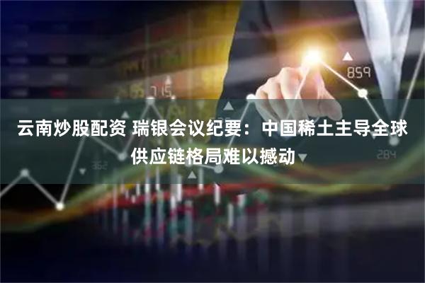 云南炒股配资 瑞银会议纪要：中国稀土主导全球供应链格局难以撼动