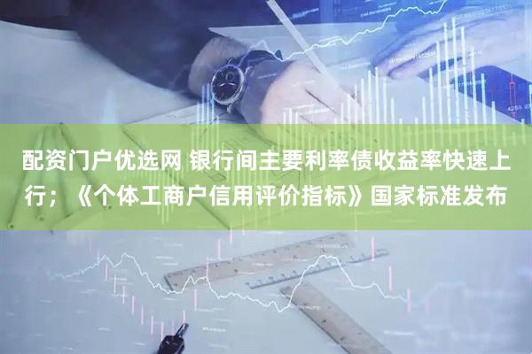 配资门户优选网 银行间主要利率债收益率快速上行；《个体工商户信用评价指标》国家标准发布