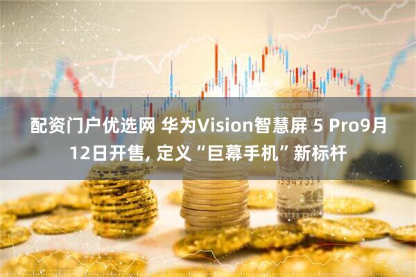 配资门户优选网 华为Vision智慧屏 5 Pro9月12日开售, 定义“巨幕手机”新标杆