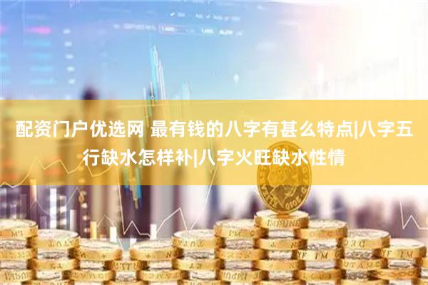 配资门户优选网 最有钱的八字有甚么特点|八字五行缺水怎样补|八字火旺缺水性情