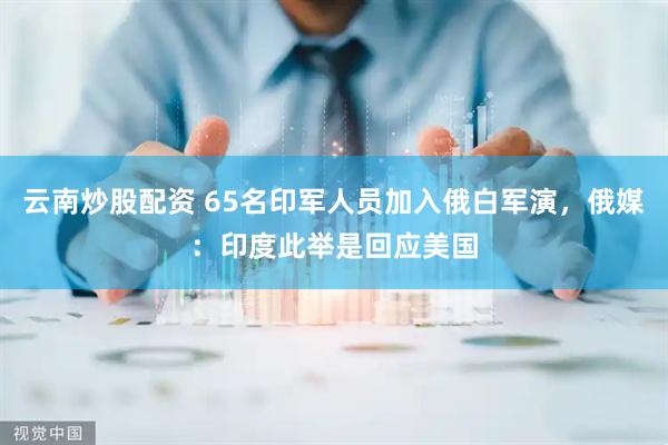 云南炒股配资 65名印军人员加入俄白军演，俄媒：印度此举是回应美国