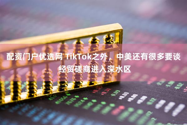 配资门户优选网 TikTok之外，中美还有很多要谈 经贸磋商进入深水区