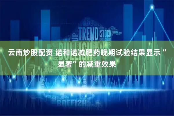 云南炒股配资 诺和诺减肥药晚期试验结果显示“显著”的减重效果