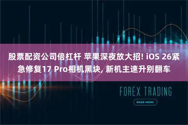 股票配资公司倍杠杆 苹果深夜放大招! iOS 26紧急修复17 Pro相机黑块, 新机主速升别翻车