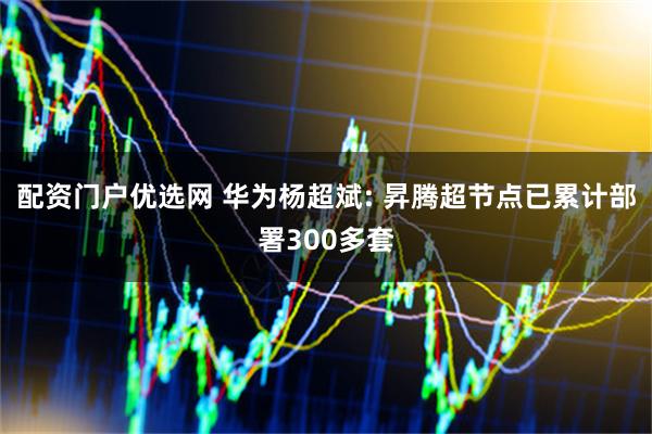 配资门户优选网 华为杨超斌: 昇腾超节点已累计部署300多套