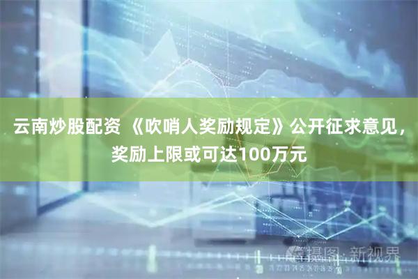 云南炒股配资 《吹哨人奖励规定》公开征求意见，奖励上限或可达100万元