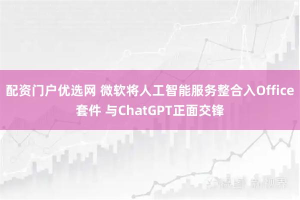配资门户优选网 微软将人工智能服务整合入Office套件 与ChatGPT正面交锋